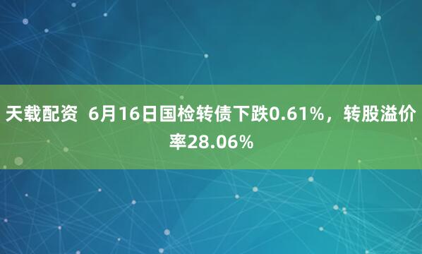 天载配资  6月16日国检转债下跌0.61%，转股溢价率28.06%