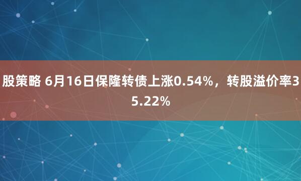 股策略 6月16日保隆转债上涨0.54%，转股溢价率35.22%