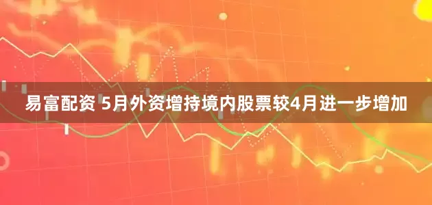 易富配资 5月外资增持境内股票较4月进一步增加