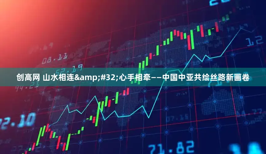 创高网 山水相连&#32;心手相牵——中国中亚共绘丝路新画卷