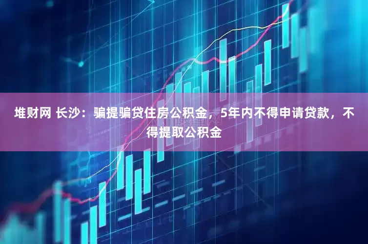 堆财网 长沙：骗提骗贷住房公积金，5年内不得申请贷款，不得提取公积金