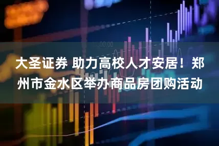 大圣证券 助力高校人才安居！郑州市金水区举办商品房团购活动