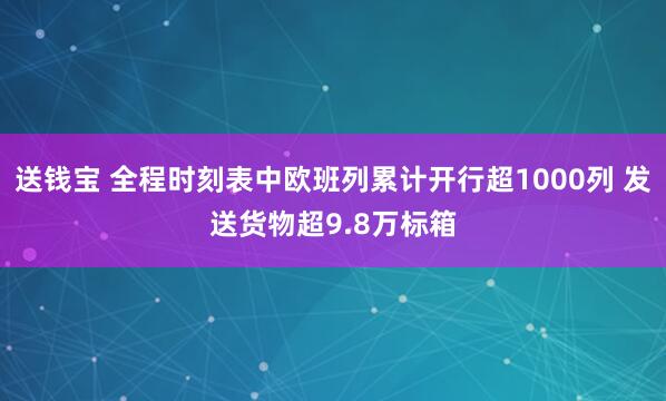 送钱宝 全程时刻表中欧班列累计开行超1000列 发送货物超9.8万标箱