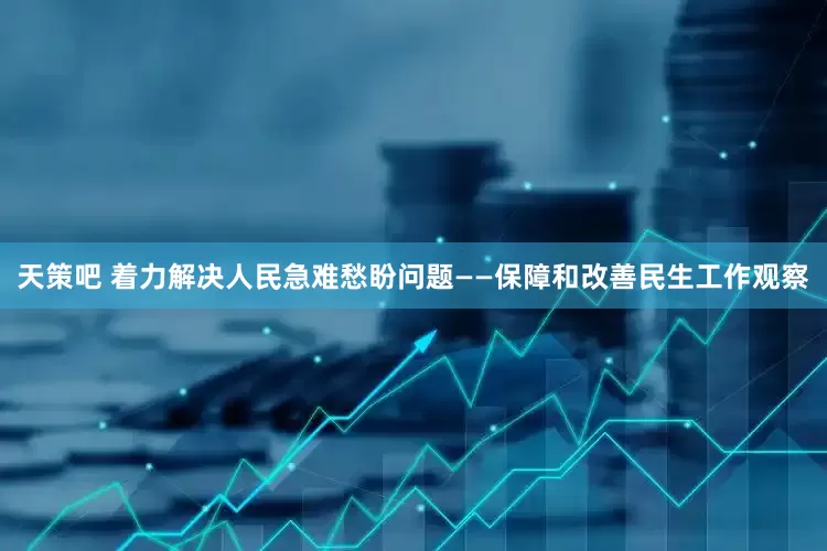 天策吧 着力解决人民急难愁盼问题——保障和改善民生工作观察