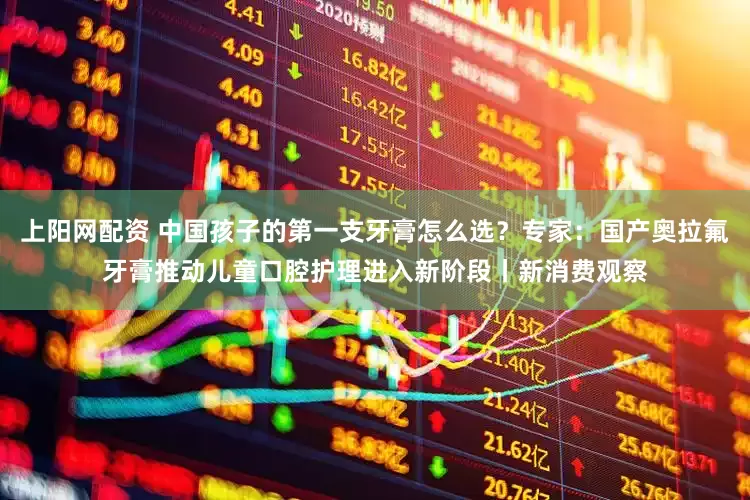 上阳网配资 中国孩子的第一支牙膏怎么选？专家：国产奥拉氟牙膏推动儿童口腔护理进入新阶段丨新消费观察