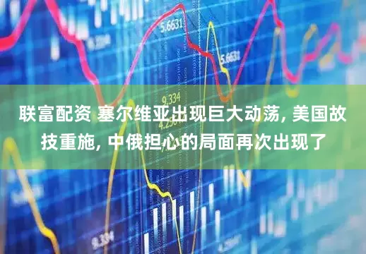 联富配资 塞尔维亚出现巨大动荡, 美国故技重施, 中俄担心的局面再次出现了