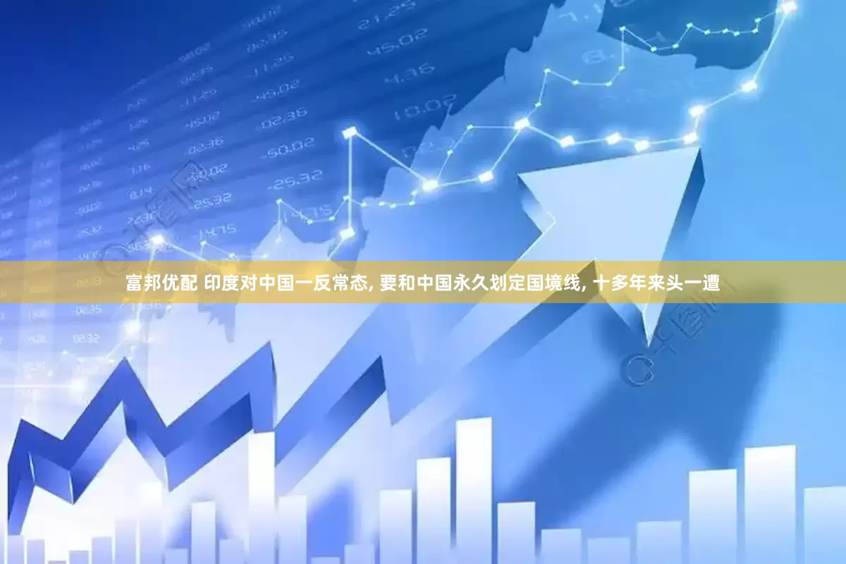 富邦优配 印度对中国一反常态, 要和中国永久划定国境线, 十多年来头一遭
