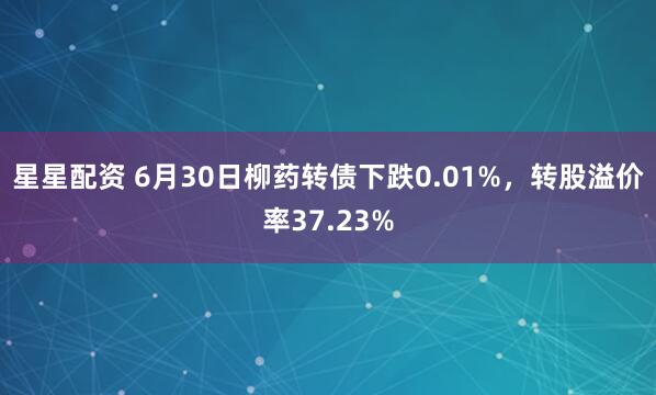 星星配资 6月30日柳药转债下跌0.01%，转股溢价率37.23%