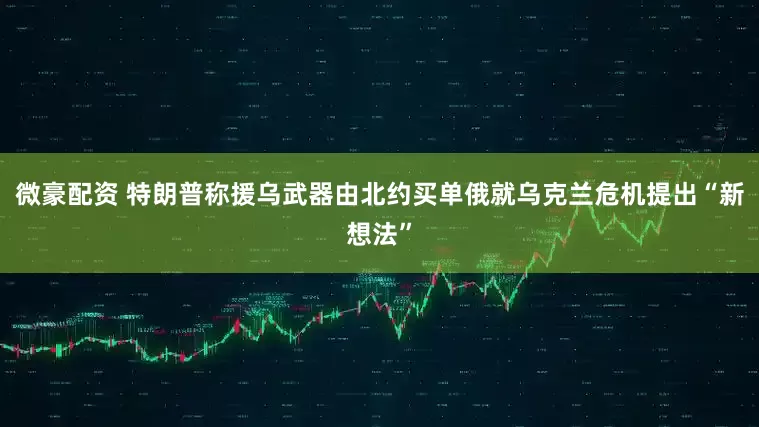 微豪配资 特朗普称援乌武器由北约买单　俄就乌克兰危机提出“新想法”
