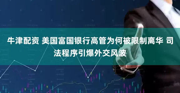 牛津配资 美国富国银行高管为何被限制离华 司法程序引爆外交风波