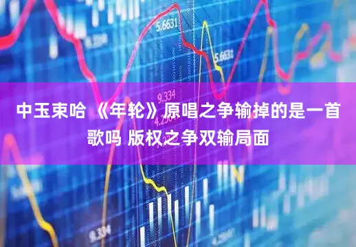 中玉束哈 《年轮》原唱之争输掉的是一首歌吗 版权之争双输局面