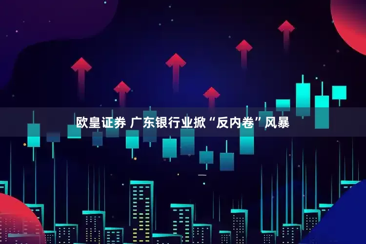 欧皇证券 广东银行业掀“反内卷”风暴