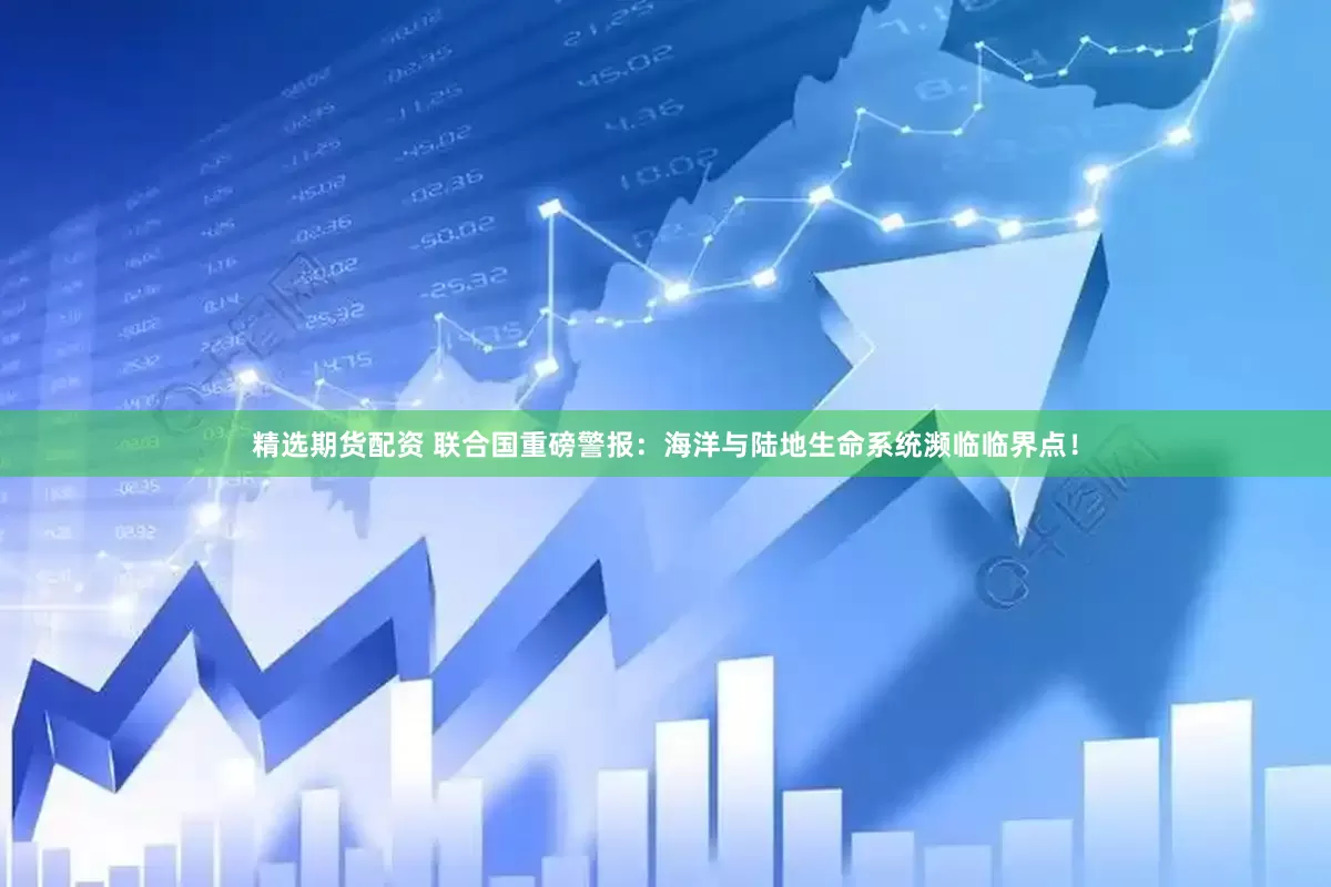 精选期货配资 联合国重磅警报：海洋与陆地生命系统濒临临界点！