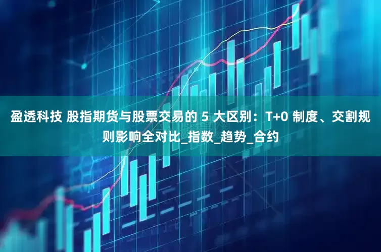 盈透科技 股指期货与股票交易的 5 大区别：T+0 制度、交割规则影响全对比_指数_趋势_合约