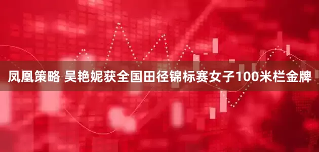 凤凰策略 吴艳妮获全国田径锦标赛女子100米栏金牌