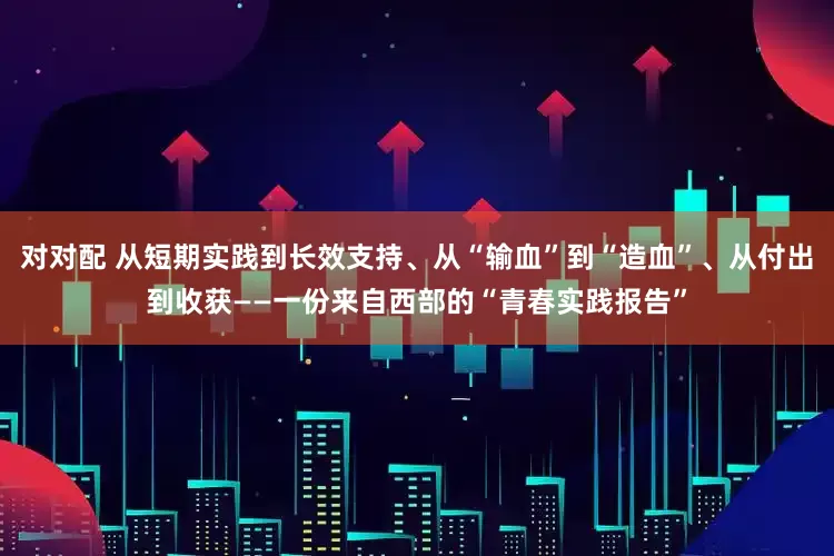 对对配 从短期实践到长效支持、从“输血”到“造血”、从付出到收获——一份来自西部的“青春实践报告”
