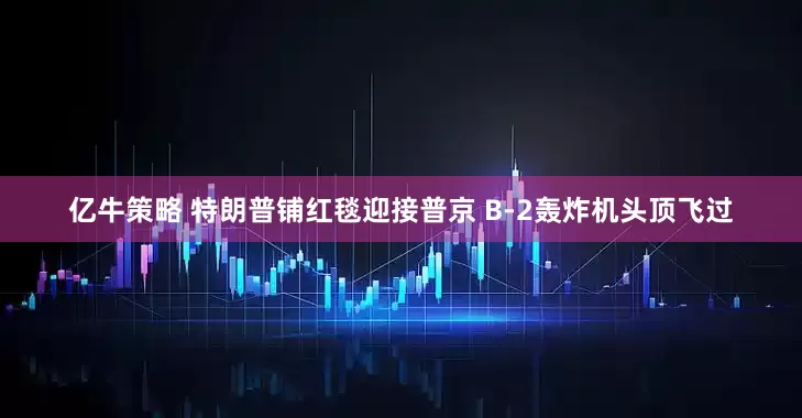 亿牛策略 特朗普铺红毯迎接普京 B-2轰炸机头顶飞过