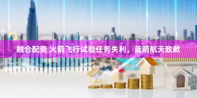 融合配资 火箭飞行试验任务失利，蓝箭航天致歉