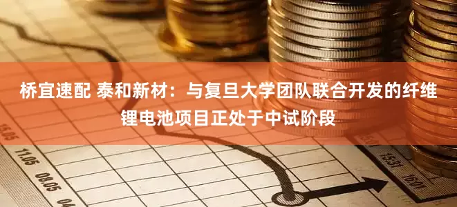 桥宜速配 泰和新材：与复旦大学团队联合开发的纤维锂电池项目正处于中试阶段