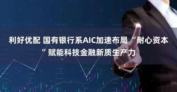 利好优配 国有银行系AIC加速布局 “耐心资本”赋能科技金融新质生产力