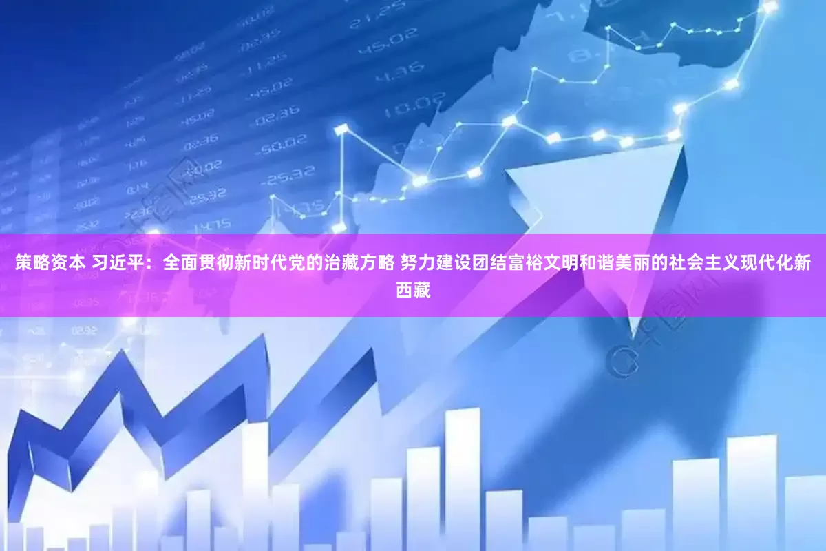 策略资本 习近平：全面贯彻新时代党的治藏方略 努力建设团结富裕文明和谐美丽的社会主义现代化新西藏