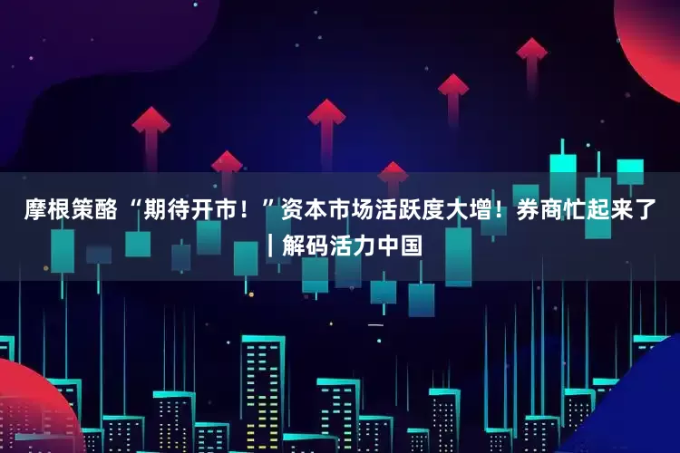 摩根策酪 “期待开市！”资本市场活跃度大增！券商忙起来了｜解码活力中国