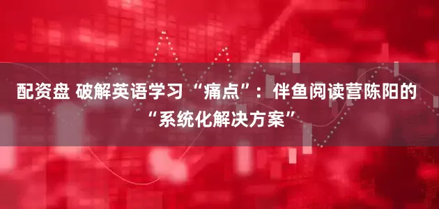 配资盘 破解英语学习 “痛点”：伴鱼阅读营陈阳的 “系统化解决方案”