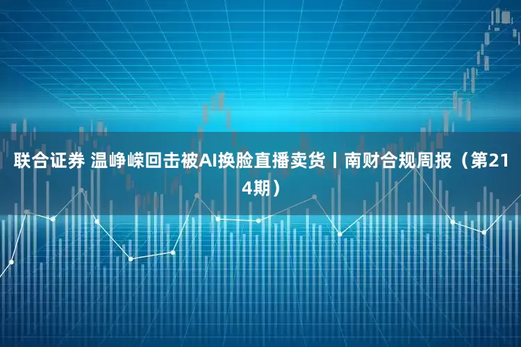 联合证券 温峥嵘回击被AI换脸直播卖货丨南财合规周报(第214期)