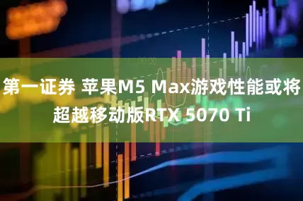 第一证券 苹果M5 Max游戏性能或将超越移动版RTX 5070 Ti