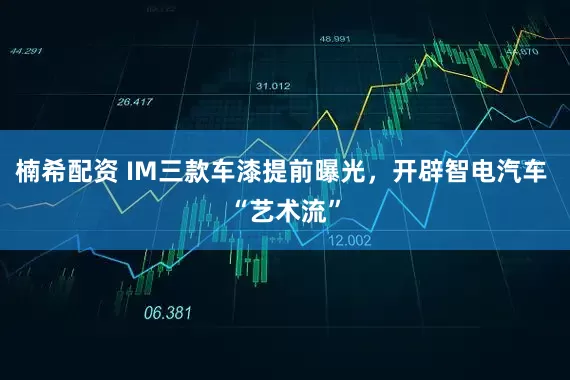 楠希配资 IM三款车漆提前曝光，开辟智电汽车 “艺术流”