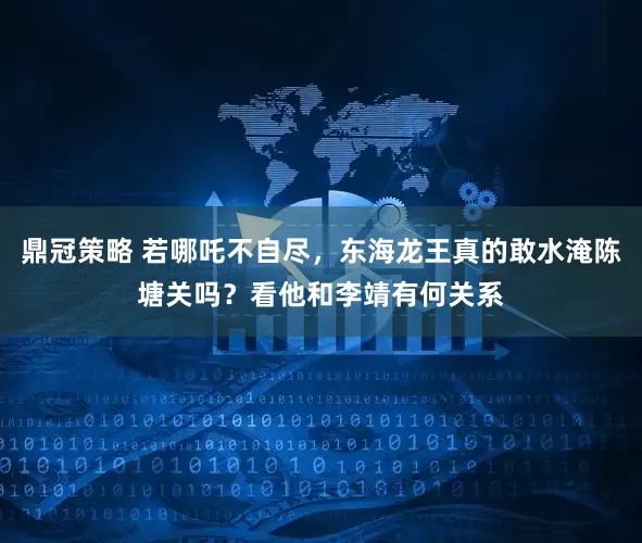 鼎冠策略 若哪吒不自尽，东海龙王真的敢水淹陈塘关吗？看他和李靖有何关系