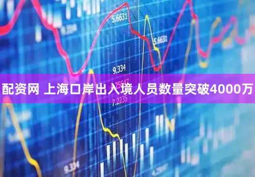 配资网 上海口岸出入境人员数量突破4000万
