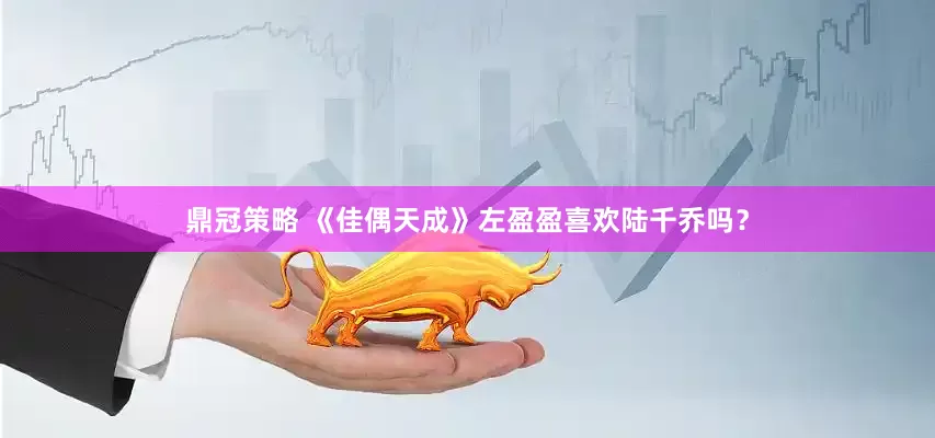 鼎冠策略 《佳偶天成》左盈盈喜欢陆千乔吗？